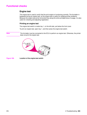 Page 207EN 6 Troubleshooting205
Functional checks
Engine test
The engine test is used to verify that the print engine is functioning correctly. The formatter is 
bypassed during an engine test, so the engine test is useful for isolating printer problems. 
Because the engine test prints horizontal lines along the entire printable area of a page, it is also 
useful for checking and adjusting registration.
Printing an engine test
The engine test switch is inside tray 1, on the left side, just below the front...