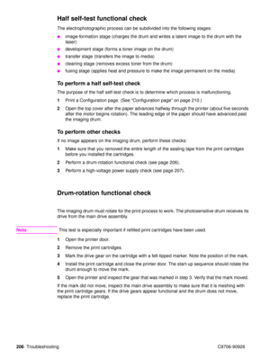 Page 208206Troubleshooting C9706-90926
Half self-test functional check 
The electrophotographic process can be subdivided into the following stages:
image-formation stage (charges the drum and writes a latent image to the drum with the 
laser)
development stage (forms a toner image on the drum)
transfer stage (transfers the image to media)
cleaning stage (removes excess toner from the drum)
fusing stage (applies heat and pressure to make the image permanent on the media)
To perform a half self-test check...