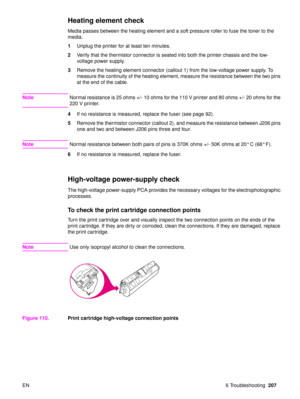 Page 209EN 6 Troubleshooting207
Heating element check 
Media passes between the heating element and a soft pressure roller to fuse the toner to the 
media.
1Unplug the printer for at least ten minutes.
2 Verify that the thermistor connector is seated into both the printer chassis and the low-
voltage power supply.
3 Remove the heating element connector (callout 1) from the low-voltage power supply. To 
measure the continuity of the heating element, measure the resistance between the two pins 
at the end of the...