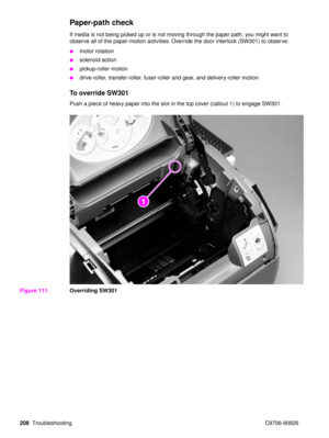Page 210208Troubleshooting C9706-90926
Paper-path check 
If media is not being picked up or is not moving through the paper path, you might want to 
observe all of the paper-motion activities. Override the door interlock (SW301) to observe: 
motor rotation
solenoid action
pickup-roller motion
drive-roller, transfer-roller, fuser-roller and gear, and delivery-roller motion
To override SW301
Push a piece of heavy paper into the slot in the top cover (callout 1) to engage SW301.
Figure 111. Overriding SW301 
21 