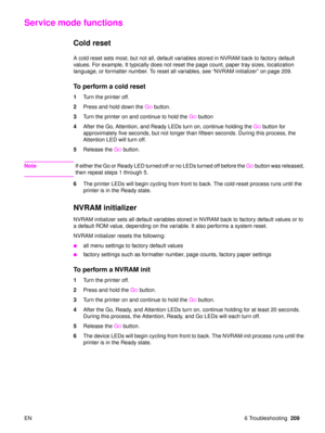 Page 211EN 6 Troubleshooting209
Service mode functions
Cold reset 
A cold reset sets most, but not all, default variables stored in NVRAM back to factory default 
values. For example, It typically does not reset the page count, paper tray sizes, localization 
language, or formatter number. To reset all variables, see  “NVRAM initializer ” on page 209.
To perform a cold reset
1 Turn the printer off.
2 Press and hold down the  G
O button.
3 Turn the printer on and continue to hold the  G
O button
4 After the Go,...
