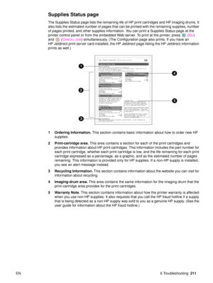 Page 213EN 6 Troubleshooting211
Supplies Status page 
The Supplies Status page lists the remaining life of HP print cartridges and HP imaging drums. It 
also lists the estimated number of pages that can be printed with the remaining supplies, number 
of pages printed, and other supplies information. You can print a Supplies Status page at the 
printer control panel or from the embedded Web server. To print at the printer, press  ( G
O) 
and ( C
ANCELJOB) simultaneously. (The Configuration page also prints. If...