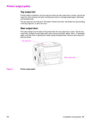 Page 39EN 2 Installation and operation37
Printer output paths
Top output bin 
Printed media is collected in the top output bin when the rear output door is closed. Use the top 
output bin when printing most jobs, including documents on average-weight paper, letterhead, 
and transparencies. 
The top output bin can hold up to 150 sheets. Prevent more than 150 sheets from accumulating 
in the top output bin, or jams can occur.
Rear output door
Print jobs emerge from the back of the printer when the rear output...