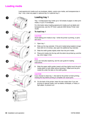 Page 4038Installation and operation C9706-90926
Loading media
Load special print media such as envelopes, labels, custom-size media, and transparencies in 
tray 1 only. Load only paper in optional tray 2 or optional tray 3.
Loading tray 1
Tray 1 (multipurpose tray) holds up to 125 sheets of paper or other print 
media, or up to 10 envelopes.
For information about loading special print media such as labels and 
transparencies, see the  HP Color LaserJet 2500 Series Printer User 
Guide .
To load tray 1
CAUTION...