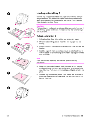 Page 41EN 2 Installation and operation39
Loading optional tray 2
Optional tray 2 supports standard-size paper only, including average-
weight letterhead and prepunched paper. For additional information 
about letterhead and prepunched paper, see the  HP Color LaserJet 
2500 Series Printer User Guide .
CAUTION
Print special print media such as labels and transparencies from tray 1 
only. Printing special print media from optional tray 2 or optional tray 3 
can cause jams.
To load optional tray 2
1Pull optional...