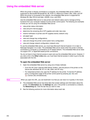 Page 43EN 2 Installation and operation41
Using the embedded Web server 
When the printer is directly connected to a computer, the embedded Web server (EWS) is 
supported for Microsoft® Windows®  95, 98, NT® 4.0, Millennium Edition (Me), 2000, and XP. 
When the printer is connected to the network, the embedded Web server is supported for 
Windows 95, Mac OS 8.6 and later, UNIX ®, Linux, and OS/2.
Use the embedded Web server to view printer and network status and to manage printing 
functions from your computer...