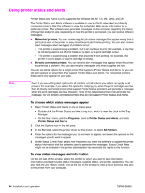 Page 4644Installation and operation C9706-90926
Using printer status and alerts
Printer Status and Alerts is only supported for Windows 98, NT 4.0, ME, 2000, and XP.
The Printer Status and Alerts software is available to users of both networked and directly 
connected printers. Use this software to view the embedded Web server information for a 
particular printer. The software also generates messages on the computer regarding the status 
of the printer and print jobs. Depending on how the printer is connected,...