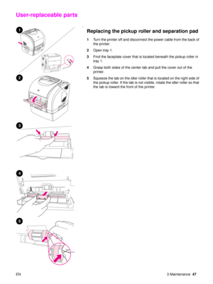 Page 49EN 3 Maintenance47
User-replaceable parts
‘
Replacing the pickup roller and separation pad
1Turn the printer off and disconnect the power cable from the back of 
the printer.
2 Open tray 1.
3 Find the faceplate cover that is located beneath the pickup roller in 
tray 1.
4 Grasp both sides of the center tab and pull the cover out of the 
printer.
5 Squeeze the tab on the idler roller that is located on the right side of 
the pickup roller. If the tab is not visible, rotate the idler roller  so that 
the...