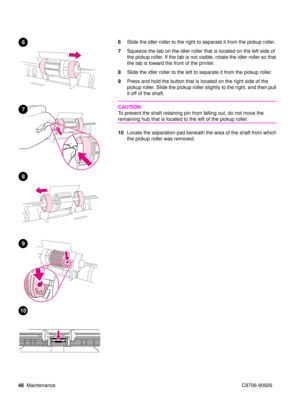 Page 5048Maintenance C9706-90926
6Slide the idler roller to the right to separate it from the pickup roller.
7 Squeeze the tab on the idler roller that is located on the left side of 
the pickup roller. If the tab is not visible, rotate the idler  roller so that 
the tab is toward the front of the printer.
8 Slide the idler roller to the left to separate it from the pickup roller.
9 Press and hold the button that is located on the right side of the 
pickup roller. Slide the pickup roller slightly to the right,...