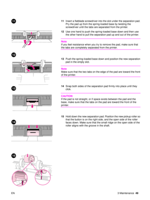 Page 51EN 3 Maintenance49
11Insert a flatblade screwdriver into the slot under the separation pad. 
Pry the pad up from the spring-loaded base by twisting the 
screwdriver until the tabs are separated from the printer. 
12 Use one hand to push the spring-loaded base down and then use 
the other hand to pull the separation pad up and out of the printer. 
Note
If you feel resistance when you try to remove the pad, make sure that 
the tabs are completely separated from the printer.
13Push the spring-loaded base...