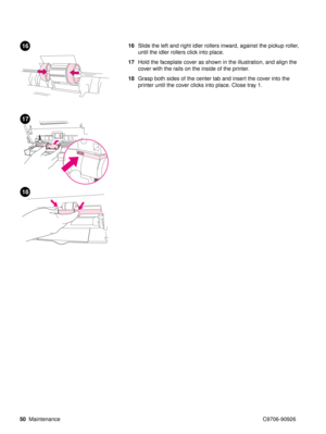 Page 5250Maintenance C9706-90926
16Slide the left and right idler rollers inward, against the pickup roller, 
until the idler rollers click into place. 
17 Hold the faceplate cover as shown in the illustration, and align the 
cover with the rails on the inside of the printer. 
18 Grasp both sides of the center tab and insert the cover into the 
printer until the cover clicks into place. Close tray 1.16
17
18 
