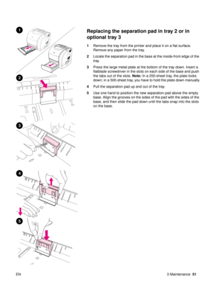 Page 53EN 3 Maintenance51
Replacing the separation pad in tray 2 or in 
optional tray 3 
1Remove the tray from the printer and place it on a flat surface. 
Remove any paper from the tray.
2 Locate the separation pad in the base at the inside-front edge of the 
tray.
3 Press the large metal plate at the bottom of the tray down. Insert a 
flatblade screwdriver in the slots on each side of the base and push 
the tabs out of the slots.  Note: In a 250-sheet tray, the plate locks 
down; in a 500-sheet tray, you have...