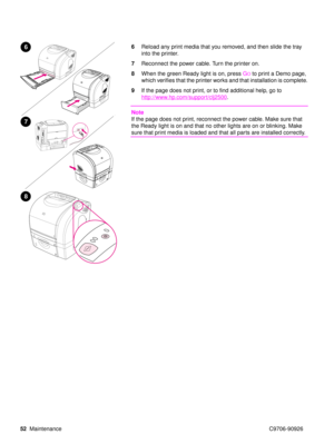 Page 5452Maintenance C9706-90926
6Reload any print media that you removed, and then slide the tray 
into the printer.
7 Reconnect the power cable. Turn the printer on.
8 When the green Ready light is on, press  G
O to print a Demo page, 
which verifies that the printer works and that installation is complete. 
9 If the page does not print, or to find additional help, go to
http://www.hp.com/support/clj2500
.
Note
If the page does not print, reconnect the power cable. Make sure that 
the Ready light is on and...