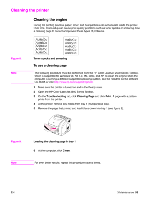 Page 55EN 3 Maintenance53
Cleaning the printer
Cleaning the engine
During the printing process, paper, toner, and dust particles can accumulate inside the printer. 
Over time, this buildup can cause print-quality problems such as toner specks or smearing. Use 
a cleaning page to correct and prevent these types of problems. 
Figure 8. Toner specks and smearing
To use a cleaning page
Note The following procedure must be performed from the HP Color LaserJet 2500 Series Toolbox, 
which is supported for Windows 98,...