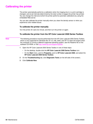 Page 5654Maintenance C9706-90926
Calibrating the printer
The printer automatically performs a calibration when the imaging drum or a print cartridge is 
changed, and at set intervals determined by the total number of pages the printer has printed. 
You can change the interval at which the printer performs automatic calibrations by using the 
embedded Web server.
You can also calibrate the printer manually when you clean the density sensor or when you 
experience color-related issues.
To calibrate the printer...