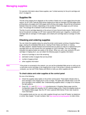 Page 57EN 3 Maintenance55
Managing supplies
For warranty information about these supplies, see  “Limited warranty for the print cartridge and 
drum”  on page 24.
Supplies life 
The life of the imaging drum depends on the number of black-only or color pages that print jobs 
require. An HP Color LaserJet 2500 series imaging drum lasts an average of 20,000 pages when 
printing black-only pages and 5,000 pages when printing color pages. Actual life lies somewhere 
between these two numbers, depending on the number...