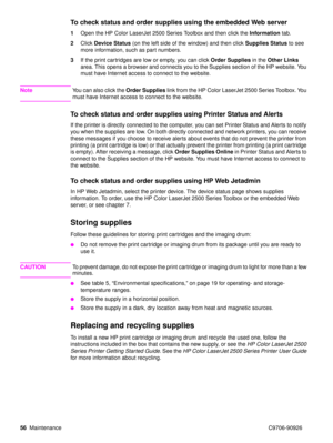 Page 5856Maintenance C9706-90926
To check status and order supplies using the embedded Web server
1Open the HP Color LaserJet 2500 Series Toolbox and then click the  Information tab.
2 Click  Device Status (on the left side of the window) and then click  Supplies Status to see 
more information, such as part numbers.
3 If the print cartridges are low or empty, you can click  Order Supplies in the Other Links  
area. This opens a browser and connects you to the Supplies section of the HP website. You 
must have...