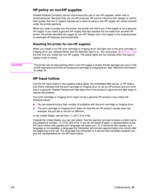 Page 59EN 3 Maintenance57
HP policy on non-HP supplies 
Hewlett-Packard Company cannot recommend the use of non-HP supplies, either new or 
remanufactured. Because they are not HP products, HP cannot influence their design or control 
their quality. Service or repairs required as a result of using a non-HP supply will  not be covered 
under the printer warranty.
When you insert a supply into the printer, the printer will inform you if the supply is not a genuine 
HP supply. If you insert a genuine HP supply...