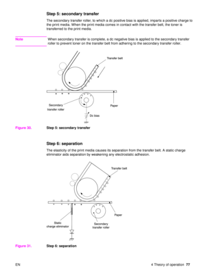 Page 79EN 4 Theory of operation77
Step 5: secondary transfer
The secondary transfer roller, to which a dc positive bias is applied, imparts a positive charge to 
the print media. When the print media comes in contact with the transfer belt, the toner is 
transferred to the print media.
NoteWhen secondary transfer is complete, a dc negative bias is applied to the secondary transfer 
roller to prevent toner on the transfer belt from adhering to the secondary transfer roller.
Figure 30. Step 5: secondary transfer...