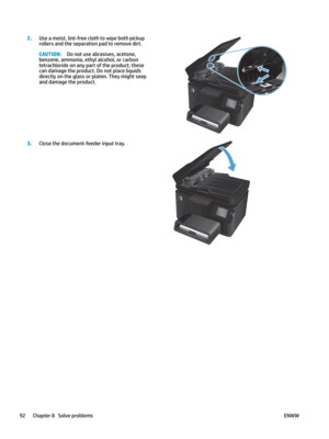Page 1022.
Use a moist, lint-free cloth to wipe both pickup 
roll
ers and the separation pad to remove dirt. CAUTION: Do not use abrasives, acetone, 
benzene, ammonia, ethyl al
 cohol, or carbon 
tetrachloride on any part of the product; these 
can damage the product. Do not place liquids 
directly on the glass or platen. They might seep 
and damage the product.  
3
.
Close the document-feeder input tray.  92 Chapter 8   Solve problems
ENWW   