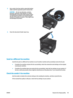 Page 1052.
Use a moist, lint-free cloth to wipe both pickup 
roll
ers and the separation pad to remove dirt. CAUTION: Do not use abrasives, acetone, 
benzene, ammonia, ethyl al
 cohol, or carbon 
tetrachloride on any part of the product; these 
can damage the product. Do not place liquids 
directly on the glass or platen. They might seep 
and damage the product.  
3
.
Close the document-feeder input tray.  Send to a dL