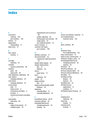 Page 117Index
A
accessories
ordering 106
part numbers 106
AirPrint 31
applications
downloading 51
Apps menu 51
B
bins, output
locating 4
C
cartridge
replacing 62
checklist
wireless connectivity 98
cleaning
glass 89
paper path 84
color alignment, calibrating 84
color options
changing, Windows 87
color theme
changing, Windows 87
control panel
help 72
Home screen 8
LCD buttons and lights 6
locating 4
touchscreen buttons and lights
7
copy quality
improving 89
copying
edges of documents 91
multiple copies 34...