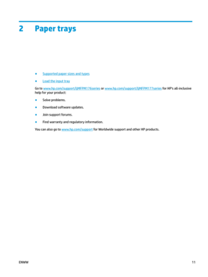 Page 212 Paper trays
●
Supported paper sizes and types
●
Load the input tray
Go to  www.hp.com/ support/ljMFPM176series  or  www.hp.com/ support/ljMFPM177series  for HP's all-inclusive 
help for y
our product: ●
Solve problems.
●
Download software updates.
●
Join support forums.
●
Find warranty and regulatory information.
You can also go to  www.hp.com/ support  for Worldwide support and other HP products.
ENWW
11 