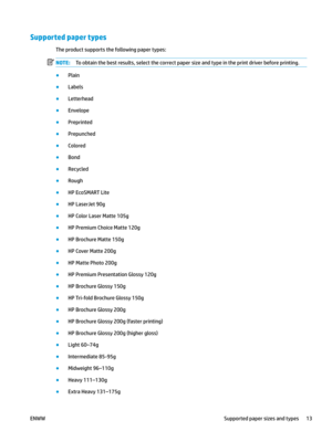 Page 23Supported paper types
The product supports the following paper types:
NOTE: To obtain the best results, select the correct paper size and type in the print driver before printing.
●
Plain
●
Labels
●
Letterhead
●
Envelope
●
Preprinted
●
Prepunched
●
Colored
●
Bond
●
Recycled
●
Rough
●
HP EcoSMART Lite
●
HP LaserJet 90g
●
HP Color Laser Matte 105g
●
HP Premium Choice Matte 120g
●
HP Brochure Matte 150g
●
HP Cover Matte 200g
●
HP Matte Photo 200g
●
HP Premium Presentation Glossy 120g
●
HP Brochure Glossy...