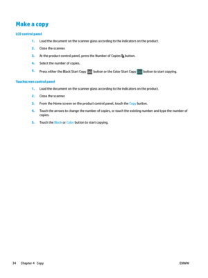 Page 44Make a copy
LCD control panel
1.
Load the document on the scanner glass according to the indicators on the product. 2.
Close the scanner. 3
.
At the product control panel, press the Number of Copies   button.
4.
Select the number of copies. 5
.
Press either the Black Start Copy   button or the Color Start Copy   button to start copying.
Touchscreen control panel 1.
Load the document on the scanner glass according to the indicators on the product. 2.
Close the scanner. 3.
From the Home screen on the...