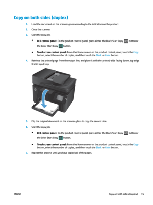 Page 45Copy on both sides (duplex)
1.
Load the document on the scanner glass according to the indicators on the product. 2
.
Close the scanner. 3
.
Start the copy job. ●
LCD control panel: On the product control panel, press either the Black Start Copy   button or 
the Col or S

tart Copy   button.
●
Touchscreen control panel: From the Home screen on the product control panel, touch the Copy 
button, select the number of copies, and then touch the Black or Color button.
4.
Retrieve the printed page from the...