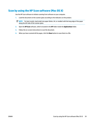 Page 49Scan by using the HP Scan software (Mac OS X)
Use the HP Scan software to initiate scanning from software on your computer.
1.
Load the document on the scanner glass according to the indicators on the product. NOTE: For best results, load small-size paper (letter, A4, or smaller) with the long edge of the paper 
along the le
 ft side of the scanner glass. 2
.
Open the HP Scan software, which is located in the HP folder inside the Applications folder. 3.
Follow the on-screen instructions to scan the...