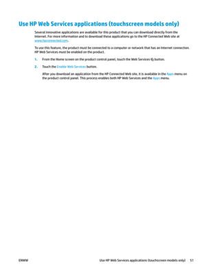 Page 61Use HP Web Services applications (touchscreen models only)
Several innovative applications are available for this product that you can download directly from the 
Internet. F
or more information and to download these applications go to the HP Connected Web site at  www.hpconnected.com .
To use this feature, the product must be connected to a computer or network that has an Internet connection. 
HP Web Servic
 es must be enabled on the product. 1.
From the Home screen on the product control panel, touch...