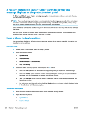 Page 70A  cartridge is low or  cartridge is very low 
message displays on the product control panel A 
 cartridge is low or  cartridge is very low message displays on the product control panel, 
and the product does no
t print. NOTE: Toner level warnings and indicators provide estimates for planning purposes only. When an indicator 
shows lo
 w-toner levels, consider having a replacement cartridge available to avoid possible printing delays. 
You do not need to replace cartridges until print quality becomes...