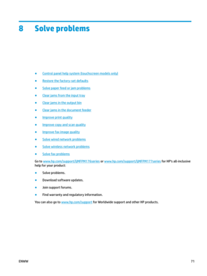 Page 818 Solve problems
●
Control panel help system (touchscreen models only)
●
Restore the factory-set defaults
●
Solve paper feed or jam problems
●
Clear jams from the input tray
●
Clear jams in the output bin
●
Clear jams in the document feeder
●
Improve print quality
●
Improve copy and scan quality
●
Improve fax image quality
●
Solve wired network problems
●
Solve wireless network problems
●
Solve fax problems
Go to  www.hp.com/ support/ljMFPM176series  or  www.hp.com/ support/ljMFPM177series  for HP's...
