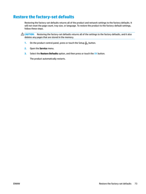 Page 83Restore the factory-set defaults
Restoring the factory-set defaults returns all of the product and network settings to the factory defaults. It 
will not r
eset the page count, tray size, or language. To restore the product to the factory-default settings, 
follow these steps. CAUTION: Restoring the factory-set defaults returns all of the settings to the factory defaults, and it also 
delete

s any pages that are stored in the memory. 1
.
On the product control panel, press or touch the Setup   button....