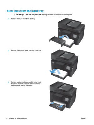 Page 86Clear jams from the input tray
A Jam in tray 1. Clear Jam and press [OK] message displays on the product control panel. 1
.
Remove the dust cover from the tray.  2.
Remove the stack of paper from the input tray.  3.
Remove any jammed paper visible in the input 
tr
 ay ar ea. Use both hands to remove jammed 
paper to avoid tearing the paper.  76 Chapter 8   Solve problems
ENWW    