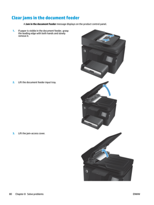 Page 90Clear jams in the document feeder
A Jam in the document feeder message displays on the product control panel. 1
.
If paper is visible in the document feeder, grasp 
the leading edg
e with both hands and slowly 
remove it.  2.
Lift the document feeder input tray.  3
.
Lift the jam-access cover.  80 Chapter 8   Solve problems
ENWW    