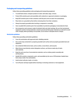Page 17Packaging and transporting guidelines
Follow these grounding guidelines when packaging and transporting equipment:
●To avoid hand contact, transport products in static-safe tubes, bags, or boxes.
●Protect ESD-sensitive parts and assemblies with conductive or approved containers or packaging.
●Keep ESD-sensitive parts in their containers until the parts arrive at static-free workstations.
●Place items on a grounded surface before removing items from their containers.
●Always be properly grounded when...