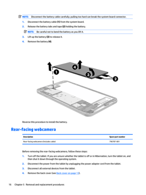 Page 22NOTE:Disconnect the battery cable carefully; pulling too hard can break the system board connector.
1.Disconnect the battery cable (1) from the system board.
2.Release the battery tabs and tape (2) holding the battery.
NOTE:Be careful not to bend the battery as you lift it.
3.Lift up the battery (3) to release it.
4.Remove the battery (4).
Reverse this procedure to install the battery.
Rear-facing webcamera
DescriptionSpare part numberRear-facing webcamera (includes cable)796787-001
Before removing the...
