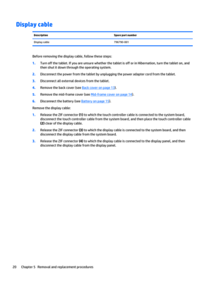 Page 26Display cableDescriptionSpare part numberDisplay cable796790-001
Before removing the display cable, follow these steps:
1.Turn off the tablet. If you are unsure whether the tablet is off or in Hibernation, turn the tablet on, and 
then shut it down through the operating system.
2.Disconnect the power from the tablet by unplugging the power adapter cord from the tablet.
3.Disconnect all external devices from the tablet.
4.Remove the back cover (see Back cover on page 13).
5.Remove the mid-frame cover (see...