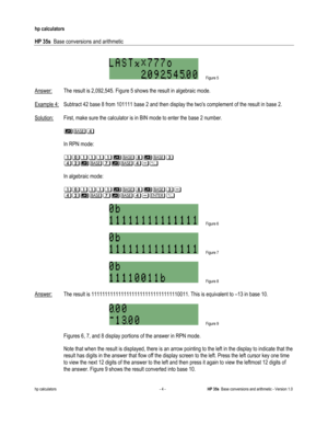 Page 112 
hp calculators 
 
HP 35s  Base conversions and arithmetic 
 
hp calculators - 4 - HP 35s  Base conversions and arithmetic - Version 1.0 
 
 Figure 5 
 
Answer: The result is 2,092,545. Figure 5 shows the result in algebraic mode. 
 
Example 4: Subtract 42 base 8 from 101111 base 2 and then display the twos complement of the result in base 2. 
 
Solution: First, make sure the calculator is in BIN mode to enter the base 2 number. 
 
 $%( 
 
 In RPN mode: 
 
 &)&&&&$%.$%*
(+$%,$%(23 
  
 In algebraic...