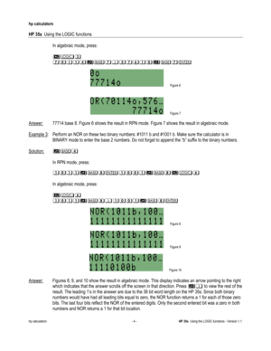 Page 116 
hp calculators 
 
HP 35s  Using the LOGIC functions 
 
hp calculators - 4 - HP 35s  Using the LOGIC functions - Version 1.1 
 In algebraic mode, press: 
 
 $>(#
#)$%!%&)%!&#
 
 Figure 6 
 
 
 Figure 7 
 
Answer: 77714 base 8. Figure 6 shows the result in RPN mode. Figure 7 shows the result in algebraic mode.  
 
Example 3:  Perform an NOR on these two binary numbers: #1011 b and #1001 b. Make sure the calculator is in 
BINARY mode to enter the base 2 numbers. Do not forget to append the “b” suffix to...