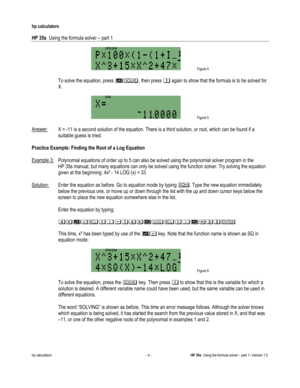 Page 120 
hp calculators 
 
HP 35s  Using the formula solver – part 1 
 
hp calculators - 4 - HP 35s  Using the formula solver – part 1- Version 1.0 
 Figure 4 
 
 To solve the equation, press 4, then press % again to show that the formula is to be solved for 
X. 
  
 Figure 5 
  
Answer: X = -11 is a second solution of the equation. There is a third solution, or root, which can be found if a 
suitable guess is tried. 
 
Practice Example: Finding the Root of a Log Equation  
 
Example 3: Polynomial equations of...