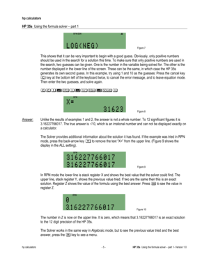 Page 121 
hp calculators 
 
HP 35s  Using the formula solver – part 1 
 
hp calculators - 5 - HP 35s  Using the formula solver – part 1- Version 1.0 
 Figure 7 
 
 This shows that it can be very important to begin with a good guess. Obviously, only positive numbers 
should be used in the search for a solution this time. To make sure that only positive numbers are used in 
the search, two guesses can be given. One is the number in the variable being solved for. The other is the 
number displayed in the lower line...