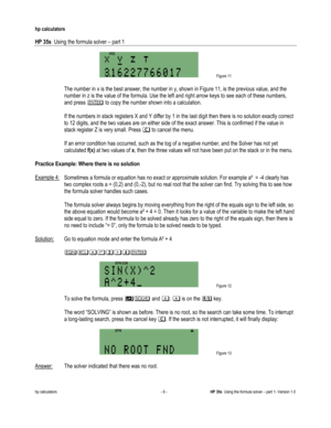 Page 122 
hp calculators 
 
HP 35s  Using the formula solver – part 1 
 
hp calculators - 6 - HP 35s  Using the formula solver – part 1- Version 1.0 
 Figure 11 
  
 The number in x is the best answer, the number in y, shown in Figure 11, is the previous value, and the 
number in z is the value of the formula. Use the left and right arrow keys to see each of these numbers, 
and press 3 to copy the number shown into a calculation. 
  
 If the numbers in stack registers X and Y differ by 1 in the last digit then...