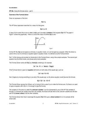 Page 126 
hp calculators 
 
HP 35s  Using the formula solver – part 2 
 
hp calculators - 2 - HP 35s  Using the formula solver – part 2 - Version 1.0 
Overview of the Formula Solver 
 
Given an expression of the form: 
 
f(x) = y 
 
The HP Solve Application searches for a value of x that gives: 
 
f(x) = y = 0 
 
A value of x for which this is true is called a root, and it provides a solution of the equation f(x) = 0. The graph in 
Figure 1 shows this graphically – there is a root at the value of x where f(x) is...