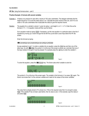 Page 128 
hp calculators 
 
HP 35s  Using the formula solver – part 2 
 
hp calculators - 4 - HP 35s  Using the formula solver – part 2 - Version 1.0 
Practice Example: A formula with several variables 
 
Example 1:  A factory is to produce tin cans with a volume of 100 cubic centimeters. The designer estimates that the 
height should be 10 cm and the radius about 2 cm. Calculate the exact volume of this can, and if it is not 
close to 100 cubic centimeters then recalculate the radius to give the required...