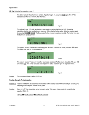 Page 129 
hp calculators 
 
HP 35s  Using the formula solver – part 2 
 
hp calculators - 5 - HP 35s  Using the formula solver – part 2 - Version 1.0 
 The Solver asks for the other known variable. Type the height, 10, and press 1 again. The HP 35s 
displays SOLVING for a moment, then the result. 
  
 Figure 6 
  
 The volume is over 125 cubic centimeters, considerably more than the intended 100. Repeat the 
calculation, but this time use the known volume of 100, and solve for the radius. Solve the equation...