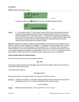 Page 130 
hp calculators 
 
HP 35s  Using the formula solver – part 2 
 
hp calculators - 6 - HP 35s  Using the formula solver – part 2 - Version 1.0 
 Figure 10 
  
 To solve the equation, press -03. The Solver immediately displays the answer: 
  
 Figure 11 
  
Answer: Z = 1 is the solution to LN(z) = 0. This is obvious, the point of this example is that the answer was found 
immediately, and the negative guess was not tried. If the negative guess had been tried, it would have 
caused a LOG(NEG) error, as in...