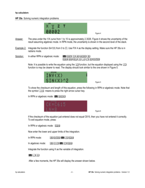 Page 136 
hp calculators 
 
HP 35s  Solving numeric integration problems 
 
hp calculators - 4 - HP 35s  Solving numeric integration problems - Version 1.0 
 Figure 4 
 
Answer: The area under the 1/X curve from 1 to 10 is approximately 2.3026. Figure 4 shows the uncertainty of the 
result assuming algebraic mode. In RPN mode, the uncertainty is shown in the second level of the stack. 
 
Example 2: Integrate the function Sin2(X) from 0 to !. Use FIX 4 as the display setting. Make sure the HP 35s is in 
radians...